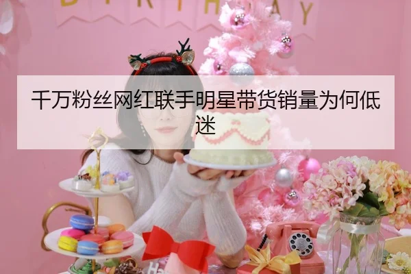 千万粉丝网红联手明星带货销量为何低迷