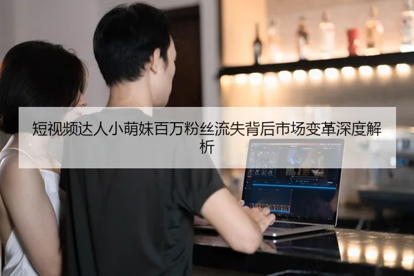 短视频达人小萌妹百万粉丝流失背后市场变革深度解析