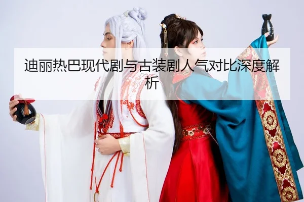 迪丽热巴现代剧与古装剧人气对比深度解析